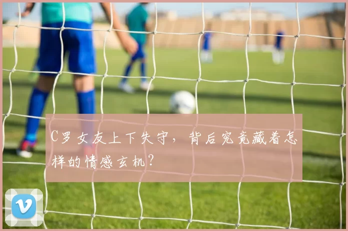 C罗女友上下失守,背后究竟藏着怎样的情感玄机?