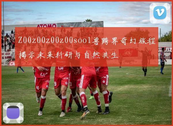 Z00z00z00z00sool兽跨界奇幻旅程揭示未来科研与自然共生