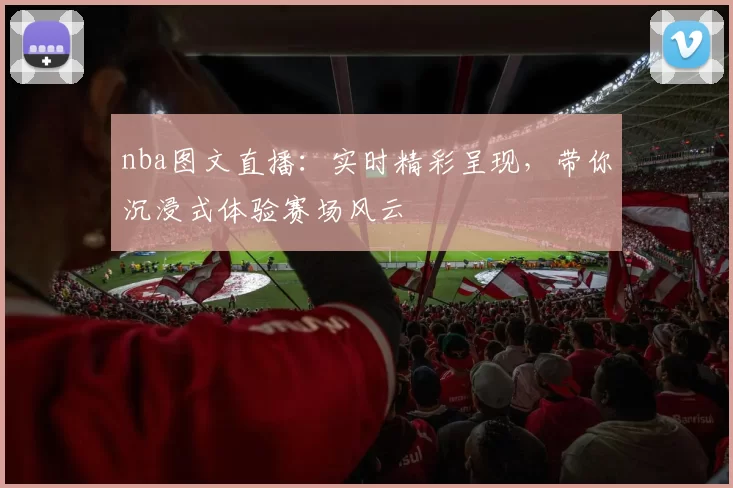 nba图文直播：实时精彩呈现，带你沉浸式体验赛场风云