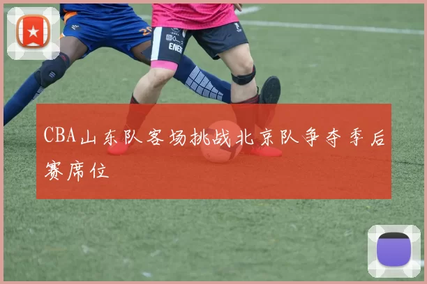 CBA山东队客场挑战北京队争夺季后赛席位