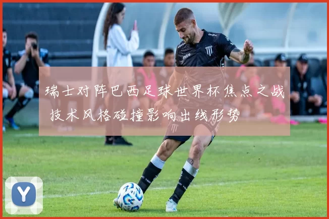 瑞士对阵巴西足球世界杯焦点之战 技术风格碰撞影响出线形势