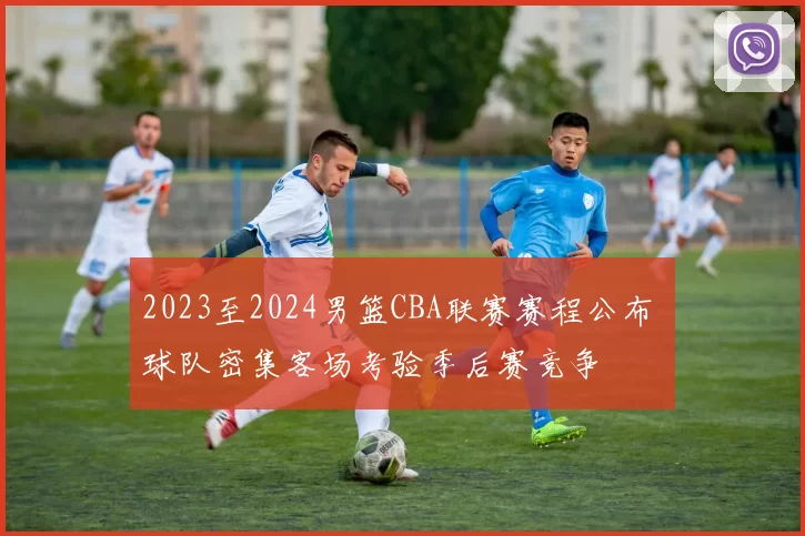 2023至2024男篮CBA联赛赛程公布 球队密集客场考验季后赛竞争