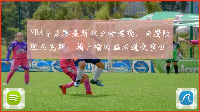 NBA季后赛最新积分榜揭晓：老鹰险胜尼克斯，骑士输给猛龙遭受重创！_篮板_1