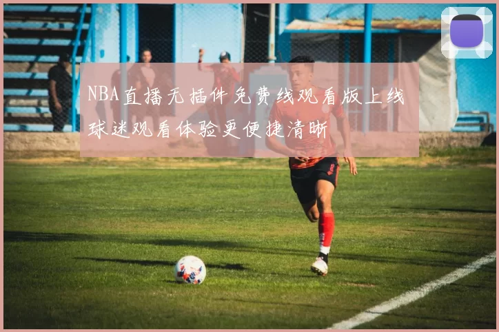 NBA直播无插件免费线观看版上线 球迷观看体验更便捷清晰