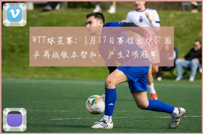 WTT球星赛：1月17日赛程出炉！国乒再战张本智和，产生2项冠军
