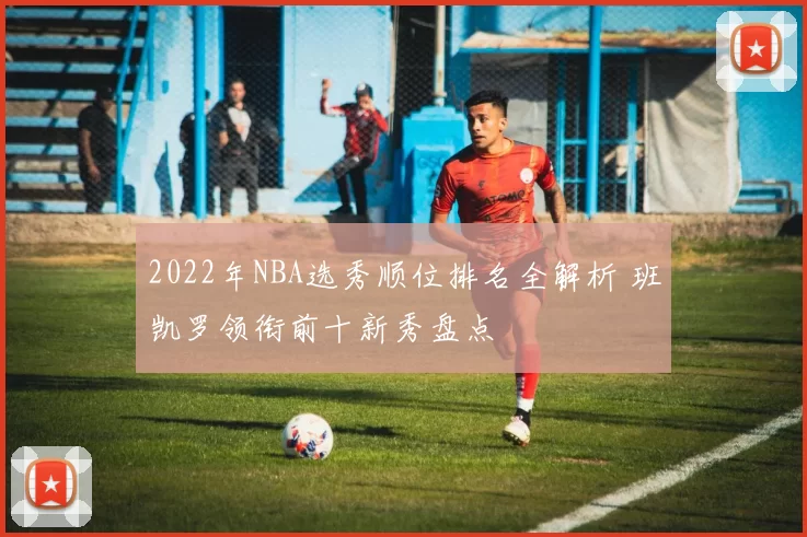 2022年NBA选秀顺位排名全解析 班凯罗领衔前十新秀盘点