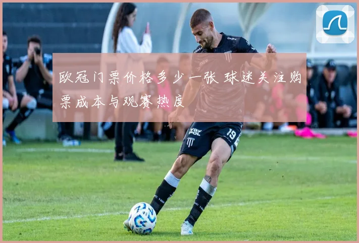 欧冠门票价格多少一张 球迷关注购票成本与观赛热度