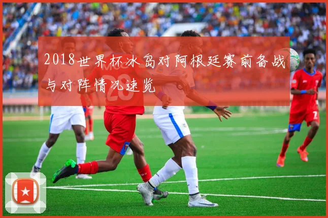 2018世界杯冰岛对阿根廷赛前备战与对阵情况速览