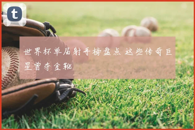 世界杯单届射手榜盘点 这些传奇巨星曾夺金靴