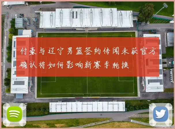 付豪与辽宁男篮签约传闻未获官方确认将如何影响新赛季轮换