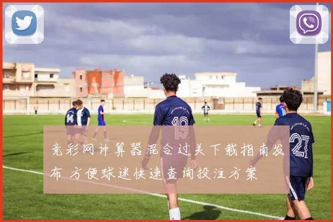 竞彩网计算器混合过关下载指南发布 方便球迷快速查询投注方案
