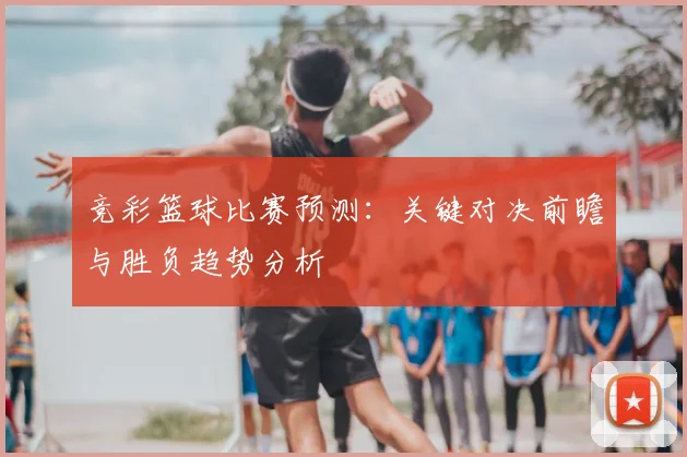 竞彩篮球比赛预测：关键对决前瞻与胜负趋势分析