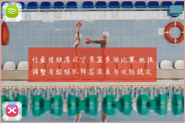付豪将缺席辽宁男篮多场比赛 轮换调整考验球队阵容深度与攻防稳定性